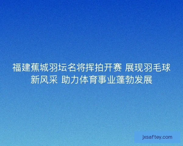 福建蕉城羽坛名将挥拍开赛 展现羽毛球新风采 助力体育事业蓬勃发展