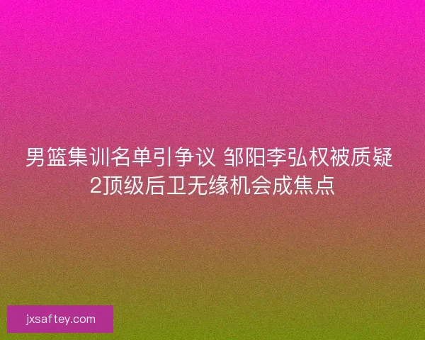 男篮集训名单引争议 邹阳李弘权被质疑 2顶级后卫无缘机会成焦点