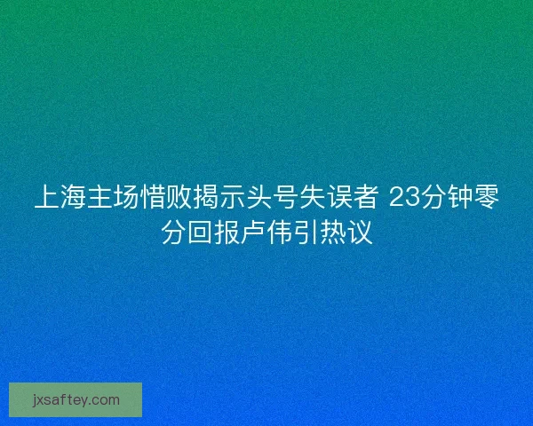 上海主场惜败揭示头号失误者 23分钟零分回报卢伟引热议