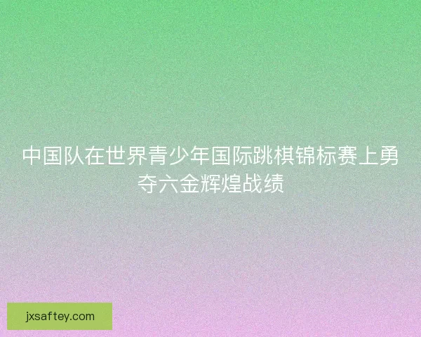 中国队在世界青少年国际跳棋锦标赛上勇夺六金辉煌战绩 中国队在世界青少年国际跳棋锦标赛上勇夺六金辉煌战绩