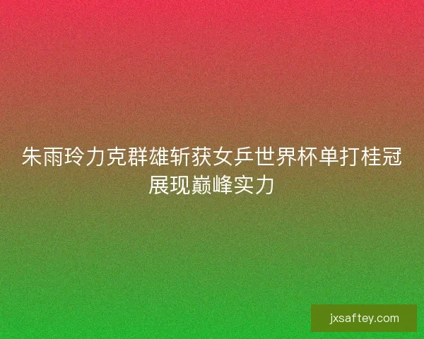 朱雨玲力克群雄斩获女乒世界杯单打桂冠展现巅峰实力