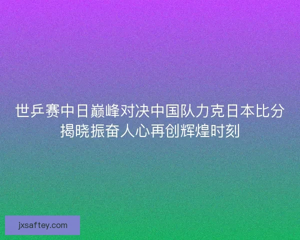 世乒赛中日巅峰对决中国队力克日本比分揭晓振奋人心再创辉煌时刻