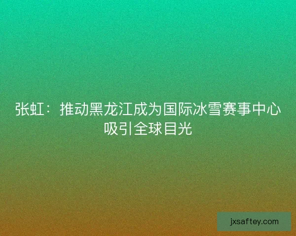 张虹：推动黑龙江成为国际冰雪赛事中心吸引全球目光