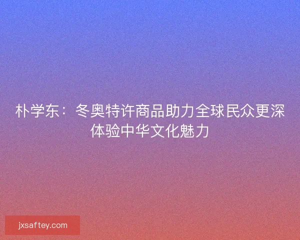 朴学东：冬奥特许商品助力全球民众更深体验中华文化魅力