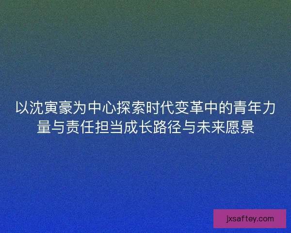 以沈寅豪为中心探索时代变革中的青年力量与责任担当成长路径与未来愿景 以沈寅豪为中心探索时代变革中的青年力量与责任担当成长路径与未来愿景