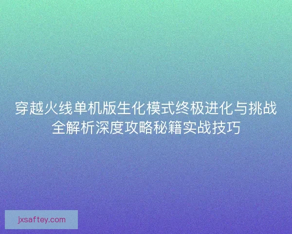 穿越火线单机版生化模式终极进化与挑战全解析深度攻略秘籍实战技巧 穿越火线单机版生化模式终极进化与挑战全解析深度攻略秘籍实战技巧