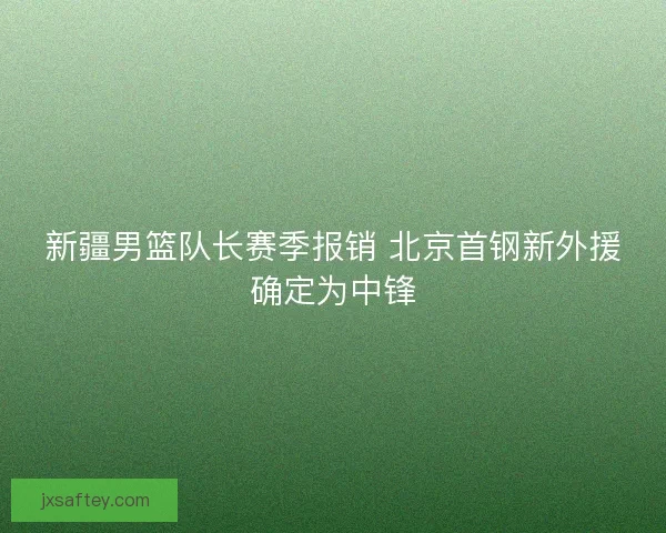 新疆男篮队长赛季报销 北京首钢新外援确定为中锋 新疆男篮队长赛季报销 北京首钢新外援确定为中锋