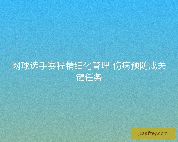 网球选手赛程精细化管理 伤病预防成关键任务 网球选手赛程精细化管理 伤病预防成关键任务