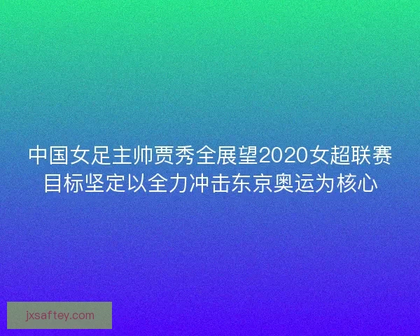 中国女足主帅贾秀全展望2020女超联赛目标坚定以全力冲击东京奥运为核心