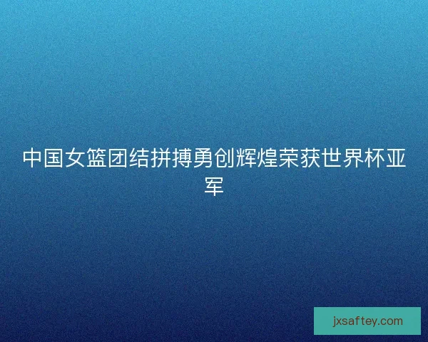 中国女篮团结拼搏勇创辉煌荣获世界杯亚军