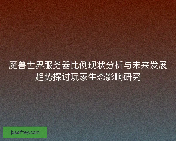 魔兽世界服务器比例现状分析与未来发展趋势探讨玩家生态影响研究 魔兽世界服务器比例现状分析与未来发展趋势探讨玩家生态影响研究
